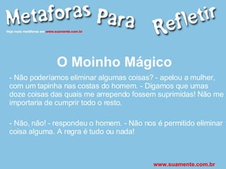O Moinho Mágico - Não poderíamos eliminar algumas coisas? - apelou a mulher, com um tapinha nas costas do homem. - Digamos que umas doze coisas das quais me arrependo fossem suprimidas! Não me importaria de cumprir todo o resto. - Não, não! - respondeu o homem. - Não nos é permitido eliminar coisa alguma. A regra é tudo ou nada! www.suamente.com.br 