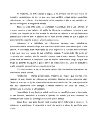 No mosteiro, ele tinha regras a seguir, e no primeiro dia em que estava no
mosteiro, surpreendeu- se em ver que seu vaso sanitário estava sendo consertado
pelo famoso Leo Hoffman. Imediatamente pediu conselhos à ele, e pela primeira vez
deixou seu orgulho e arrogância de lado.
Todos os dias tinha aula, e o professor responsável, era o Leo Hoffman. O
primeiro assunto a ser tratado, foi estilo de liderança, o professor começou a aula
dizendo que ninguém os forçou a nada, foi escolha de cada um a vida profissional e
pessoal que cada um tem. A escolha de ser líder era ter certeza de que o papel era
extremamente exigente e requer uma doação pessoal.
Liderança é a habilidade de influenciar pessoas para trabalharem
entusiasticamente visando atingir aos objetivos identificados como sendo para o bem
comum. A autoridade é ter a habilidade de levar as pessoas a fazerem de boa vontade
o que você quer por causa de sua influência pessoal. A autoridade não pode ser
comprada nem vendida, ela diz respeito a quem você é como pessoa. Enquanto o
poder pode ser vendido e comprado, pode se exercer determinado cargo porque se é
amigo ou parente de alguém, o poder corrói os relacionamentos. Deve- se executar a
tarefa enquanto se constroem os relacionamentos.
O comportamento e traços de caráter de um líder são desafios que devem ser
trabalhados todos os dias.
Paradigmas – fatores psicológicos, modelos ou mapas que usamos para
navegar na vida, podem ser valiosos ou perigosos, depende de nós sabermos usar.
Devemos absorver as lições adequadas de nossas experiências. Se uma organização
não está desafiando suas crenças e velhas maneiras de fazer as coisas, a
concorrência e o mundo a ultrapassam.
Necessidade é uma legítima exigência física ou psicológica para o bem- estar
do ser humano, enquanto a vontade é apenas um anseio que não considera as
conseqüências físicas ou psicológicas daquilo que se deseja.
Jesus disse que para liderar você precisa servir (liderança a serviço). A
influência, a autoridade, é construída a partir do serviço e talvez do sacrifício pelos
outros.
 