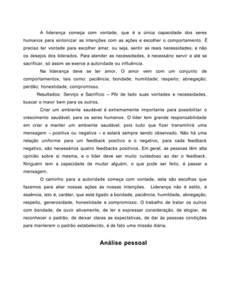 A liderança começa com vontade, que é a única capacidade dos seres
humanos para sintonizar as intenções com as ações e escolher o comportamento. É
preciso ter vontade para escolher amar, ou seja, sentir as reais necessidades, e não
os desejos dos liderados. Para atender as necessidades, é necessário servir e até se
sacrificar, só assim se exerce a autoridade ou influência.
Na liderança deve se ter amor. O amor vem com um conjunto de
comportamentos, tais como: paciência; bondade; humildade; respeito; abnegação;
perdão; honestidade; compromisso.
Resultados: Serviço e Sacrifício – Pôr de lado suas vontades e necessidades,
buscar o maior bem para os outros.
Criar um ambiente saudável é extremamente importante para possibilitar o
crescimento saudável, para os seres humanos. O líder tem grande responsabilidade
em criar e manter um ambiente saudável, pois tudo que fizer transmitirá uma
mensagem – positiva ou negativa – e estará sempre sendo observado. Não há uma
relação uniforme para um feedback positivo e o negativo, para cada feedback
negativo, são necessários quatro feedbacks positivos. Em geral, as pessoas têm alta
opinião sobre si mesma, e o líder deve ser muito cuidadoso ao dar o feedback.
Ninguém tem a capacidade de mudar alguém, o que pode ser feito, é passar a
mensagem.
O caminho para a autoridade começa com vontade, esta são escolhas que
fazemos para aliar nossas ações às nossas intenções. Liderança não é estilo, é
essência, isto é, caráter, que está ligado a bondade, paciência, humildade, abnegação,
respeito, generosidade, honestidade e compromisso. O trabalho de tratar os outros
com bondade, de ouvir ativamente, de ter e expressar consideração, de elogiar, de
reconhecer o padrão, de deixar claras as expectativas, de dar às pessoas condições
para manterem o padrão estabelecido, é de fato uma missão diária.
Análise pessoal
 