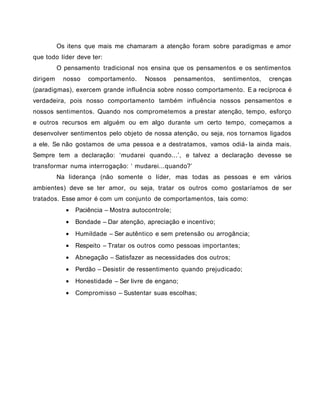 Os itens que mais me chamaram a atenção foram sobre paradigmas e amor
que todo líder deve ter:
O pensamento tradicional nos ensina que os pensamentos e os sentimentos
dirigem nosso comportamento. Nossos pensamentos, sentimentos, crenças
(paradigmas), exercem grande influência sobre nosso comportamento. E a recíproca é
verdadeira, pois nosso comportamento também influência nossos pensamentos e
nossos sentimentos. Quando nos comprometemos a prestar atenção, tempo, esforço
e outros recursos em alguém ou em algo durante um certo tempo, começamos a
desenvolver sentimentos pelo objeto de nossa atenção, ou seja, nos tornamos ligados
a ele. Se não gostamos de uma pessoa e a destratamos, vamos odiá- la ainda mais.
Sempre tem a declaração: ‘mudarei quando...’, e talvez a declaração devesse se
transformar numa interrogação: ‘ mudarei...quando?’
Na liderança (não somente o líder, mas todas as pessoas e em vários
ambientes) deve se ter amor, ou seja, tratar os outros como gostaríamos de ser
tratados. Esse amor é com um conjunto de comportamentos, tais como:
• Paciência – Mostra autocontrole;
• Bondade – Dar atenção, apreciação e incentivo;
• Humildade – Ser autêntico e sem pretensão ou arrogância;
• Respeito – Tratar os outros como pessoas importantes;
• Abnegação – Satisfazer as necessidades dos outros;
• Perdão – Desistir de ressentimento quando prejudicado;
• Honestidade – Ser livre de engano;
• Compromisso – Sustentar suas escolhas;
 