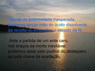 Diante da enfermidade inesperada,  podemos lançar mão do ácido dissolvente  da revolta ou empunhar o escudo da fé.   Ante a partida de um ente caro,  nos braços da morte inevitável,  podemos optar pelo punhal do desespero  ou pela chave da aceitação. 