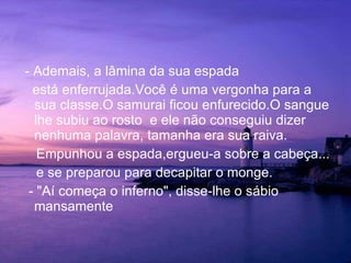 - Ademais, a lâmina da sua espada  está enferrujada.Você é uma vergonha para a sua classe.O samurai ficou enfurecido.O sangue lhe subiu ao rosto  e ele não conseguiu dizer nenhuma palavra, tamanha era sua raiva. Empunhou a espada,ergueu-a sobre a cabeça...  e se preparou para decapitar o monge. - "Aí começa o inferno", disse-lhe o sábio mansamente 
