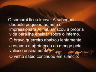 O samurai ficou imóvel.A sabedoria daquele pequeno homem o impressionara.Afinal, arriscou a própria vida para lhe ensinar sobre o inferno. O bravo guerreiro abaixou lentamente a espada e agradeceu ao monge pelo valioso ensinamento.   O velho sábio continuou em silêncio. 