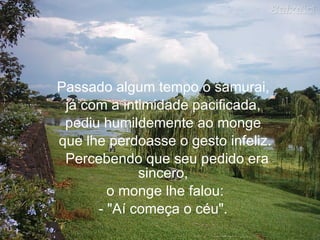 Passado algum tempo o samurai,  já com a intimidade pacificada,  pediu humildemente ao monge  que lhe perdoasse o gesto infeliz.   Percebendo que seu pedido era sincero,  o monge lhe falou: - "Aí começa o céu".     