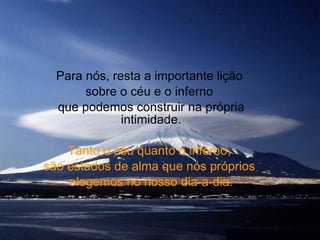 Para nós, resta a importante lição  sobre o céu e o inferno  que podemos construir na própria intimidade.   Tanto o céu quanto o inferno,  são estados de alma que nós próprios  elegemos no nosso dia-a-dia. 