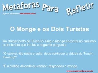 O Monge e os Dois Turistas Ao chegar perto de Ts'ien-fo-Tang o monge encontra no caminho outro turista que lhe faz a seguinte pergunta: "O senhor, tão sábio e culto, deve conhecer a cidade de Touen-Houang?" "É a cidade de onde eu venho", respondeu o monge. www.suamente.com.br 