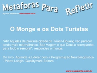 O Monge e os Dois Turistas "Ah! Aqueles da próxima cidade de Touen-Houang vão parecer ainda mais maravilhosos. Boa viagem e que Deus o acompanhe para todo o sempre!", respondeu o monge. Do livro: Aprenda a Liderar com a Programação Neurolingüística - Pierre Longin -Qualitymark Editora www.suamente.com.br 
