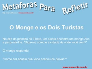 O Monge e os Dois Turistas No alto do planalto do Tibete, um turista encontra um monge Zen e pergunta-lhe: &quot;Diga-me como é a cidade de onde você vem?&quot; O monge responde: &quot;Como era aquela que você acabou de deixar?&quot; www.suamente.com.br 