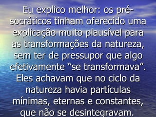 Eu explico melhor: os pré-socráticos tinham oferecido uma explicação muito plausível para as transformações da natureza, sem ter de pressupor que algo efetivamente “se transformava”. Eles achavam que no ciclo da natureza havia partículas mínimas, eternas e constantes, que não se desintegravam.   