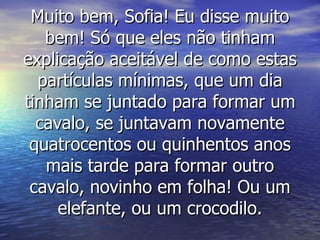 Muito bem, Sofia! Eu disse muito bem! Só que eles não tinham explicação aceitável de como estas partículas mínimas, que um dia tinham se juntado para formar um cavalo, se juntavam novamente quatrocentos ou quinhentos anos mais tarde para formar outro cavalo, novinho em folha! Ou um elefante, ou um crocodilo. 