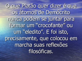 O que Platão quer dizer é que os átomos de Demócrito nunca podem se juntar para formar um “crocofante” ou um “eledito”. E foi isto, precisamente, que colocou em marcha suas reflexões filosóficas. 