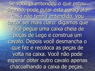 Se você já entendeu o que estou dizendo, pode pular este parágrafo. Caso não tenha entendido, vou tentar ser mais claro: digamos que você pegue uma caixa cheia de peças de Lego e construa um cavalo. Depois você desmancha o que fez e recoloca as peças de volta na caixa. Você não pode esperar obter outro cavalo apenas chacoalhando a caixa de peças.  
