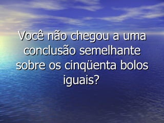 Você não chegou a uma conclusão semelhante sobre os cinqüenta bolos iguais?   