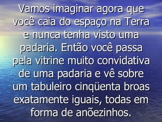 Vamos imaginar agora que você caia do espaço na Terra e nunca tenha visto uma padaria. Então você passa pela vitrine muito convidativa de uma padaria e vê sobre um tabuleiro cinqüenta broas exatamente iguais, todas em forma de anõezinhos. 