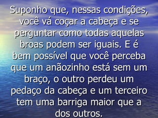 Suponho que, nessas condições, você vá coçar a cabeça e se perguntar como todas aquelas broas podem ser iguais. E é bem possível que você perceba que um anãozinho está sem um braço, o outro perdeu um pedaço da cabeça e um terceiro tem uma barriga maior que a dos outros. 