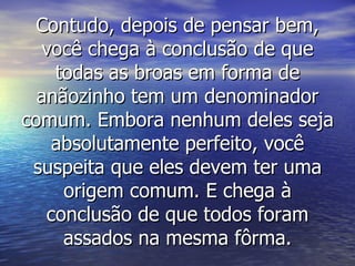 Contudo, depois de pensar bem, você chega à conclusão de que todas as broas em forma de anãozinho tem um denominador comum. Embora nenhum deles seja absolutamente perfeito, você suspeita que eles devem ter uma origem comum. E chega à conclusão de que todos foram assados na mesma fôrma. 