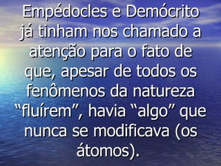 Empédocles e Demócrito já tinham nos chamado a atenção para o fato de que, apesar de todos os fenômenos da natureza “fluírem”, havia “algo” que nunca se modificava (os átomos).   