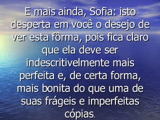 E mais ainda, Sofia: isto desperta em você o desejo de ver esta fôrma, pois fica claro que ela deve ser indescritivelmente mais perfeita e, de certa forma, mais bonita do que uma de suas frágeis e imperfeitas cópias . 
