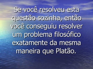 Se você resolveu esta questão sozinha, então você conseguiu resolver um problema filosófico exatamente da mesma maneira que Platão.   