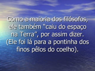 Como a maioria dos filósofos, ele também “caiu do espaço na Terra”, por assim dizer. (Ele foi lá para a pontinha dos finos pêlos do coelho). 