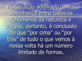Platão ficou admirado com a semelhança entre todos os fenômenos da natureza e chegou, portanto, à conclusão de que “por cima” ou “por trás” de tudo o que vemos à nossa volta há um número limitado de formas. 