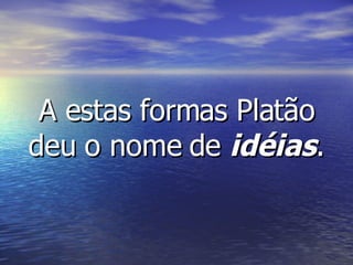 A estas formas Platão deu o nome de  idéias . 