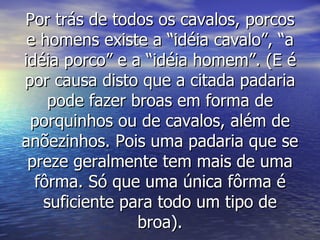 Por trás de todos os cavalos, porcos e homens existe a “idéia cavalo”, “a idéia porco” e a “idéia homem”. (E é por causa disto que a citada padaria pode fazer broas em forma de porquinhos ou de cavalos, além de anõezinhos. Pois uma padaria que se preze geralmente tem mais de uma fôrma. Só que uma única fôrma é suficiente para todo um tipo de broa). 