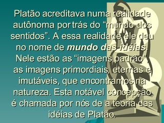 Platão acreditava numa realidade autônoma por trás do “mundo dos sentidos”. A essa realidade ele deu no nome de  mundo das idéias . Nele estão as “imagens padrão”, as imagens primordiais, eternas e imutáveis, que encontramos na natureza. Esta notável concepção é chamada por nós de a teoria das idéias de Platão. 