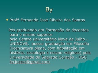 By Prof° Fernando José Ribeiro dos Santos Pós graduando em Formação de docentes para o ensino superior  pelo Centro universitário Nove de Julho - UNINOVE,  possui graduação em Filosofia (licenciatura plena, com habilitação em história, sociologia e ensino religioso) pela Universidade do Sagrado Coração - USC  [email_address] 