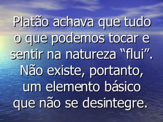 Platão achava que tudo o que podemos tocar e sentir na natureza “flui”. Não existe, portanto, um elemento básico que não se desintegre.   