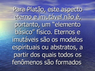 Para Platão, este aspecto eterno e imutável não é, portanto, um “elemento básico” físico. Eternos e imutáveis são os modelos espirituais ou abstratos, a partir dos quais todos os fenômenos são formados   