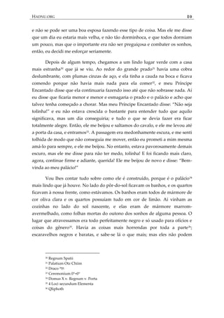 HADNU.ORG 10
e não se pode ser uma boa esposa fazendo esse tipo de coisa. Mas ele me disse
que um dia eu estaria mais velha, e não tão dorminhoca, e que todos dormiam
um pouco, mas que o importante era não ser preguiçosa e combater os sonhos,
então, eu decidi me esforçar seriamente.
Depois de algum tempo, chegamos a um lindo lugar verde com a casa
mais estranha30
que já se viu. Ao redor do grande prado31
havia uma cobra
deslumbrante, com plumas cinzas de aço, e ela tinha a cauda na boca e ficava
comendo porque não havia mais nada para ela comer32, e meu Príncipe
Encantado disse que ela continuaria fazendo isso até que não sobrasse nada. Aí
eu disse que ficaria menor e menor e esmagaria o prado e o palácio e acho que
talvez tenha começado a chorar. Mas meu Príncipe Encantado disse: ‚Não seja
tolinha!‛ e eu não estava crescida o bastante para entender tudo que aquilo
significava, mas um dia conseguiria; e tudo o que se devia fazer era ficar
totalmente alegre. Então, ele me beijou e saltamos do cavalo, e ele me levou até
a porta da casa, e entramos33
. A passagem era medonhamente escura, e me senti
tolhida de modo que não conseguia me mover, então eu prometi a mim mesma
amá-lo para sempre, e ele me beijou. No entanto, estava pavorosamente demais
escuro, mas ele me disse para não ter medo, tolinha! E foi ficando mais claro,
agora, continue firme e adiante, querida! Ele me beijou de novo e disse: ‚Bem-
vinda ao meu pal{cio!‛
Vou lhes contar tudo sobre como ele é construído, porque é o palácio34
mais lindo que já houve. No lado do pôr-do-sol ficavam os banhos, e os quartos
ficavam à nossa frente, como estávamos. Os banhos eram todos de mármore de
cor oliva clara e os quartos possuíam tudo em cor de limão. Aí vinham as
cozinhas no lado do sol nascente, e elas eram de mármore marrom-
avermelhado, como folhas mortas do outono dos sonhos de alguma pessoa. O
lugar que atravessamos era todo perfeitamente negro e só usado para ofícios e
coisas do gênero35
. Havia as coisas mais horrendas por toda a parte36
;
escaravelhos negros e baratas, e sabe-se lá o que mais; mas eles não podem
30 Regnum Spatii
31 Palatium Otz Chiim
32 Draco ‫תלי‬
33 Ceremonium 0°=0°
34 Domus X v. Regnum v. Porta
35 4 Loci secundum Elementa
36 Qliphoth
 