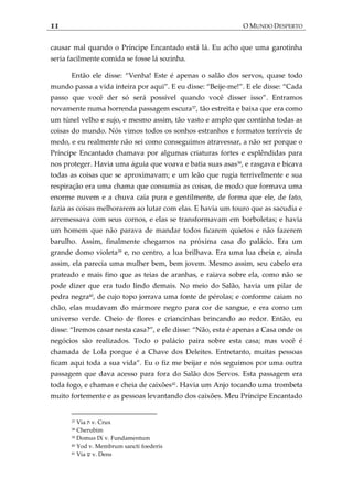 11 O MUNDO DESPERTO
causar mal quando o Príncipe Encantado está lá. Eu acho que uma garotinha
seria facilmente comida se fosse lá sozinha.
Então ele disse: ‚Venha! Este é apenas o salão dos servos, quase todo
mundo passa a vida inteira por aqui‛. E eu disse: ‚Beije-me!‛. E ele disse: ‚Cada
passo que você der só será possível quando você disser isso‛. Entramos
novamente numa horrenda passagem escura37
, tão estreita e baixa que era como
um túnel velho e sujo, e mesmo assim, tão vasto e amplo que continha todas as
coisas do mundo. Nós vimos todos os sonhos estranhos e formatos terríveis de
medo, e eu realmente não sei como conseguimos atravessar, a não ser porque o
Príncipe Encantado chamava por algumas criaturas fortes e esplêndidas para
nos proteger. Havia uma águia que voava e batia suas asas38
, e rasgava e bicava
todas as coisas que se aproximavam; e um leão que rugia terrivelmente e sua
respiração era uma chama que consumia as coisas, de modo que formava uma
enorme nuvem e a chuva caía pura e gentilmente, de forma que ele, de fato,
fazia as coisas melhorarem ao lutar com elas. E havia um touro que as sacudia e
arremessava com seus cornos, e elas se transformavam em borboletas; e havia
um homem que não parava de mandar todos ficarem quietos e não fazerem
barulho. Assim, finalmente chegamos na próxima casa do palácio. Era um
grande domo violeta39
e, no centro, a lua brilhava. Era uma lua cheia e, ainda
assim, ela parecia uma mulher bem, bem jovem. Mesmo assim, seu cabelo era
prateado e mais fino que as teias de aranhas, e raiava sobre ela, como não se
pode dizer que era tudo lindo demais. No meio do Salão, havia um pilar de
pedra negra40
, de cujo topo jorrava uma fonte de pérolas; e conforme caiam no
chão, elas mudavam do mármore negro para cor de sangue, e era como um
universo verde. Cheio de flores e criancinhas brincando ao redor. Então, eu
disse: ‚Iremos casar nesta casa?‛, e ele disse: ‚Não, esta é apenas a Casa onde os
negócios são realizados. Todo o palácio paira sobre esta casa; mas você é
chamada de Lola porque é a Chave dos Deleites. Entretanto, muitas pessoas
ficam aqui toda a sua vida‛. Eu o fiz me beijar e nós seguimos por uma outra
passagem que dava acesso para fora do Salão dos Servos. Esta passagem era
toda fogo, e chamas e cheia de caixões41
. Havia um Anjo tocando uma trombeta
muito fortemente e as pessoas levantando dos caixões. Meu Príncipe Encantado
37 Via ‫ת‬ v. Crux
38 Cherubim
39 Domus IX v. Fundamentum
40 Yod v. Membrum sancti foederis
41 Via ‫ש‬ v. Dens
 