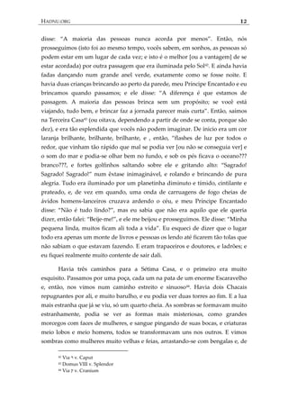 HADNU.ORG 12
disse: ‚A maioria das pessoas nunca acorda por menos‛. Então, nós
prosseguimos (isto foi ao mesmo tempo, vocês sabem, em sonhos, as pessoas só
podem estar em um lugar de cada vez; e isto é o melhor [ou a vantagem] de se
estar acordada) por outra passagem que era iluminada pelo Sol42
. E ainda havia
fadas dançando num grande anel verde, exatamente como se fosse noite. E
havia duas crianças brincando ao perto da parede, meu Príncipe Encantado e eu
brincamos quando passamos; e ele disse: ‚A diferença é que estamos de
passagem. A maioria das pessoas brinca sem um propósito; se você está
viajando, tudo bem, e brincar faz a jornada parecer mais curta‛. Então, saímos
na Terceira Casa43
(ou oitava, dependendo a partir de onde se conta, porque são
dez), e era tão esplendida que vocês não podem imaginar. De inicio era um cor
laranja brilhante, brilhante, brilhante, e , então, ‚flashes de luz por todos o
redor, que vinham tão rápido que mal se podia ver [ou não se conseguia ver] e
o som do mar e podia-se olhar bem no fundo, e sob os pés ficava o oceano???
branco???, e fortes golfinhos saltando sobre ele e gritando alto: ‚Sagrado!
Sagrado! Sagrado!‛ num êxtase inimagin{vel, e rolando e brincando de pura
alegria. Tudo era iluminado por um planetinha diminuto e tímido, cintilante e
prateado, e, de vez em quando, uma onda de carruagens de fogo cheias de
ávidos homens-lanceiros cruzava ardendo o céu, e meu Príncipe Encantado
disse: ‚Não é tudo lindo?‛, mas eu sabia que não era aquilo que ele queria
dizer, então falei: ‚Beije-me!‛, e ele me beijou e prosseguimos. Ele disse: ‚Minha
pequena linda, muitos ficam ali toda a vida‛. Eu esqueci de dizer que o lugar
todo era apenas um monte de livros e pessoas os lendo até ficarem tão tolas que
não sabiam o que estavam fazendo. E eram trapaceiros e doutores, e ladrões; e
eu fiquei realmente muito contente de sair dali.
Havia três caminhos para a Sétima Casa, e o primeiro era muito
esquisito. Passamos por uma poça, cada um na pata de um enorme Escaravelho
e, então, nos vimos num caminho estreito e sinuoso44
. Havia dois Chacais
repugnantes por ali, e muito barulho, e eu podia ver duas torres ao fim. E a lua
mais estranha que já se viu, só um quarto cheia. As sombras se formavam muito
estranhamente, podia se ver as formas mais misteriosas, como grandes
morcegos com faces de mulheres, e sangue pingando de suas bocas, e criaturas
meio lobos e meio homens, todos se transformavam uns nos outros. E vimos
sombras como mulheres muito velhas e feias, arrastando-se com bengalas e, de
42 Via ‫ר‬ v. Caput
43 Domus VIII v. Splendor
44 Via ‫ק‬ v. Cranium
 