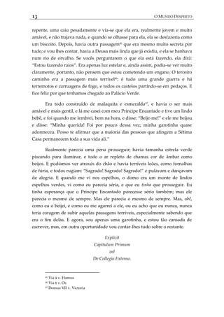 13 O MUNDO DESPERTO
repente, uma caiu pesadamente e via-se que ela era, realmente jovem e muito
amável, e não trajava nada, e quando se olhasse para ela, ela se desfazeria como
um biscoito. Depois, havia outra passagem45
que era mesmo muito secreta por
tudo; e vou lhes contar, havia a Deusa mais linda que já existiu, e ela se banhava
num rio de orvalho. Se vocês perguntarem o que ela está fazendo, ela dirá:
‚Estou fazendo raios‛. Era apenas luz estelar e, ainda assim, podia-se ver muito
claramente, portanto, não pensem que estou cometendo um engano. O terceiro
caminho era a passagem mais terrível46
; é tudo uma grande guerra e há
terremotos e carruagens de fogo, e todos os castelos partindo-se em pedaços. E
fico feliz por que tenhamos chegado ao Palácio Verde.
Era todo construído de malaquita e esmeralda47
, e havia o ser mais
amável e mais gentil, e lá me casei com meu Príncipe Encantado e tive um lindo
bebê, e foi quando me lembrei, bem na hora, e disse: ‚Beije-me!‛ e ele me beijou
e disse: ‚Minha querida! Foi por pouco dessa vez; minha garotinha quase
adormeceu. Posso te afirmar que a maioria das pessoas que atingem a Sétima
Casa permanecem toda a sua vida ali.‛
Realmente parecia uma pena prosseguir; havia tamanha estrela verde
piscando para iluminar, e todo o ar repleto de chamas cor de âmbar como
beijos. E podíamos ver através do chão e havia terríveis leões, como fornalhas
de fúria, e todos rugiam: ‚Sagrado! Sagrado! Sagrado!‛ e pulavam e dançavam
de alegria. E quando me vi nos espelhos, o domo era um monte de lindos
espelhos verdes, vi como eu parecia séria, e que eu tinha que prosseguir. Eu
tinha esperança que o Príncipe Encantado parecesse sério também; mas ele
parecia o mesmo de sempre. Mas ele parecia o mesmo de sempre. Mas, oh!,
como eu o beijei, e como eu me agarrei a ele, ou eu acho que eu nunca, nunca
teria coragem de subir aquelas passagens terríveis, especialmente sabendo que
era o fim delas. E agora, sou apenas uma garotinha, e estou tão cansada de
escrever, mas, em outra oportunidade vou contar-lhes tudo sobre o restante.
Explicit
Capitulum Primum
vel
De Collegio Externo.
45 Via ‫צ‬ v. Hamus
46 Via ‫פ‬ v. Os
47 Domus VII v. Victoria
 