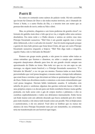 HADNU.ORG 14
PARTE II
Eu estava te contando como saímos do palácio verde. Há três caminhos
que levam há Câmara de Ouro e são todos muitos terríveis, um é chamado de
Terror à Noite, e o outro Flecha do Dia, e o terceiro tem um nome que as
pessoas têm medo de ouvir, então eu Não o direi.
Mas, no primeiro, chegamos a um trono poderoso de granito cinza48
, no
formato do gatinho mais doce e fofo que já se viu, e erigido sobre uma carneca
desoladora. Era meia noite e o Diabo desceu e sentou ao centro; mas meu
Príncipe Encantado sussurrou: ‚Shii! Este é um grande segredo mas o nome
dele é Jeheswah, e ele é o salvador do mundo‛. Isso foi muito engraçado porque
a garota do meu lado pensou que fosse Jesus Cristo, até que um outro Príncipe
Encantado sussurrou enquanto a beijava: ‚Shii! Não diga nada a ninguém,
aquele é Satã, e ele é o Salvador do Mundo‛.
Éramos um grupo muito grande, e não posso te contar sobre todas as
coisas estranhas que fizemos e dissemos, ou sobre a canção que cantamos
enquanto dançávamos olhando para fora de um grande círculo sempre nos
aproximando do Diabo no trono. Mas toda vez que eu via um sapo ou um
morcego, ou algum inseto horrível, e o Príncipe Encantado sussurrava: ‚É o
Salvador do Mundo‛, e eu via que era mesmo. Fizemos todas as mais lindas
perversidades que você possa imaginar; e mesmo assim, o tempo todo sabíamos
que eram boas e corretas e que deveriam ser feitas se quiséssemos chegar a Casa
de Ouro. Então nos divertimos muito e comemos a ceia mais extraordinária que
você possa imaginar. Haviam bebês totalmente assados. E recheados com
salsicha de porco e azeitonas; algumas das garotas cortavam lascas e bifes de
seus próprios corpos e os davam para um lindo cozinheiro branco numa grelha
prateada, era tudo aceso com o gás de corpos mortos e pântanos; e eles os
cozinhou esplendidamente e todos nos deliciamos imensamente. Então havia
um bode manso com um cabresto dourado que ficava andando por ali e rindo
para todo mundo; e ele estava todo tosado como um poodle. Nós os beijávamos
e acariciávamos, e ele era amável. Você deve se lembrar que eu nunca me
afastava de meu Príncipe Encantado nem por um instantinho, ou certamente,
teria me transformado em um horrível sapo negro.
48 Via ‫ע‬ v. Oculus
 