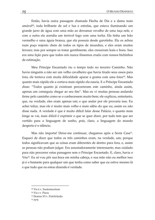 15 O MUNDO DESPERTO
Então, havia outra passagem chamada Flecha de Dia e a dama mais
amável49
, toda brilhante de sol e lua e estrelas, que estava iluminando um
grande jarro de água com uma mão ao derramar orvalho de uma taça nele, e
com a outra ela acendia um terrível fogo com uma tocha. Ela tinha um leão
vermelho e uma águia branca, que ela possuía desde garotinha. Ela os achou
num poço nojento cheio de todos os tipos de imundice, e eles eram muitos
ferozes; mas por sempre os tratar gentilmente, eles cresceram leais e bons. Isso
era uma lição para que todos nós nunca fôssemos cruéis com nossos bichinhos
de estimação.
Meu Príncipe Encantado riu o tempo todo no terceiro Caminho. Não
havia ninguém a não ser um velho cavalheiro que havia tirado seus ossos para
fora, ele tentava com muita dificuldade aparar a grama com uma foice50
. Mas
quanto mais rápido ele a cortava mais rápido ela nascia. E o Príncipe Encantado
disse: ‚Todos quanto j{ existiram percorreram este caminho, ainda assim,
apenas um conseguiu chegar ao seu fim‛. Mas eu vi muitas pessoas andando
firme pelo caminho como se o conhecessem muito bem; ele explicou, entretanto,
que, na verdade, eles eram apenas um; e que andar por ele provaria isso. Eu
achei tolice, mas ele é muito mais velho e mais sábio do que eu; assim eu não
disse nada. A verdade é que é muito difícil falar desse Palácio, e quanto mais
longe se vai, mais difícil é exprimir o que se quer dizer, por tudo tem que ser
vertido para a linguagem de sonho, pois, claro, a linguagem do mundo
desperto é o silêncio.
Mas não importa! Deixe-me continuar, chegamos após a Sexta Casa51
.
Esqueci de dizer que todos os três caminhos eram, na verdade, um; porque
todos significavam que as coisas eram diferentes de dentro para fora, e, assim
as pessoas não podiam julgar. Era assustadoramente interessante; mas cuidado
para não percorrer estas passagens sem o Príncipe Encantado. E, claro, havia o
Véu52
. Eu só vou pôr sua boca em minha cabeça, e sua mão não ou melhor isso
já é o bastante para qualquer um que tenha como saber que eu estive mesmo lá
e que tudo que eu estou dizendo é verdade.
49 Via ‫ס‬ v. Sustentaculum
50 Via ‫נ‬ v. Piscis
51 Domus VI v. Pulchritudo
52 ‫פרכת‬
 