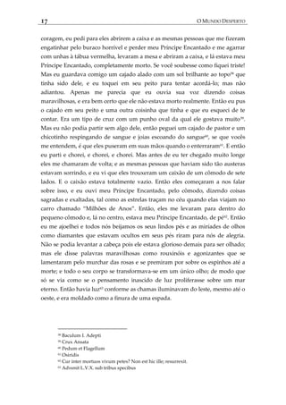 17 O MUNDO DESPERTO
coragem, eu pedi para eles abrirem a caixa e as mesmas pessoas que me fizeram
engatinhar pelo buraco horrível e perder meu Príncipe Encantado e me agarrar
com unhas à tábua vermelha, levaram a mesa e abriram a caixa, e lá estava meu
Príncipe Encantado, completamente morto. Se você soubesse como fiquei triste!
Mas eu guardava comigo um cajado alado com um sol brilhante ao topo58
que
tinha sido dele, e eu toquei em seu peito para tentar acordá-lo; mas não
adiantou. Apenas me parecia que eu ouvia sua voz dizendo coisas
maravilhosas, e era bem certo que ele não estava morto realmente. Então eu pus
o cajado em seu peito e uma outra coisinha que tinha e que eu esqueci de te
contar. Era um tipo de cruz com um punho oval da qual ele gostava muito59
.
Mas eu não podia partir sem algo dele, então peguei um cajado de pastor e um
chicotinho respingando de sangue e joias escoando do sangue60
, se que vocês
me entendem, é que eles puseram em suas mãos quando o enterraram61
. E então
eu parti e chorei, e chorei, e chorei. Mas antes de eu ter chegado muito longe
eles me chamaram de volta; e as mesmas pessoas que haviam sido tão austeras
estavam sorrindo, e eu vi que eles trouxeram um caixão de um cômodo de sete
lados. E o caixão estava totalmente vazio. Então eles começaram a nos falar
sobre isso, e eu ouvi meu Príncipe Encantado, pelo cômodo, dizendo coisas
sagradas e exaltadas, tal como as estrelas traçam no céu quando elas viajam no
carro chamado ‚Milhões de Anos‛. Então, eles me levaram para dentro do
pequeno cômodo e, lá no centro, estava meu Príncipe Encantado, de pé62
. Então
eu me ajoelhei e todos nós beijamos os seus lindos pés e as miríades de olhos
como diamantes que estavam ocultos em seus pés riram para nós de alegria.
Não se podia levantar a cabeça pois ele estava glorioso demais para ser olhado;
mas ele disse palavras maravilhosas como rouxinóis e agonizantes que se
lamentaram pelo murchar das rosas e se premiram por sobre os espinhos até a
morte; e todo o seu corpo se transformava-se em um único olho; de modo que
só se via como se o pensamento inascido de luz proliferasse sobre um mar
eterno. Então havia luz63
conforme as chamas iluminavam do leste, mesmo até o
oeste, e era moldado como a finura de uma espada.
58 Baculum I. Adepti
59 Crux Ansata
60 Pedum et Flagellum
61 Osiridis
62 Cur inter mortuos vivum petes? Non est hic ille; resurrexit.
63 Advenit L.V.X. sub tribus specibus
 