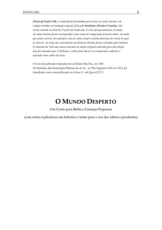 HADNU.ORG 2
[Nota de Frater S.R.: a tradução foi formatada para incluir as notas iniciais e de
rodapé omitidas na tradução original, feita pelo Instituto Aleister Crowley. Um
trecho omitido no final da 3ª parte foi traduzido. O texto foi parcialmente revisado.
As notas laterais foram incorporadas como notas de rodapé pelo presente editor, do modo
que achou correto. Em qualquer caso as notas sempre estarão próximas do trecho ao qual
se referem. As notas aos comentários em diversos idiomas foram incluídas pelo tradutor.
O caminho de Teth não estava marcado na edição original utilizada para esta edição,
mas foi indicado aqui. O hebraico e arábe pode não ter se comportado conforme o
esperado neste editor de texto.
O texto foi publicado originalmente em Konx Om Pax, em 1907.
No Sumário das Instruções Oficiais da A∴A∴, no The Equinox I(10) em 1913, foi
classificado como uma publicação em Classe C, sub figura XCV.]
O MUNDO DESPERTO
Um Conto para Bebês e Crianças Pequenas
(com notas explicativas em hebraico e latim para o uso dos sábios e prudentes)
 