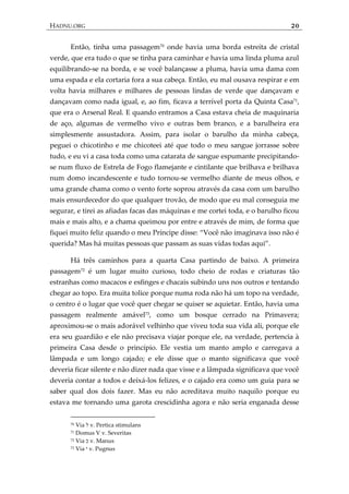 HADNU.ORG 20
Então, tinha uma passagem70
onde havia uma borda estreita de cristal
verde, que era tudo o que se tinha para caminhar e havia uma linda pluma azul
equilibrando-se na borda, e se você balançasse a pluma, havia uma dama com
uma espada e ela cortaria fora a sua cabeça. Então, eu mal ousava respirar e em
volta havia milhares e milhares de pessoas lindas de verde que dançavam e
dançavam como nada igual, e, ao fim, ficava a terrível porta da Quinta Casa71
,
que era o Arsenal Real. E quando entramos a Casa estava cheia de maquinaria
de aço, algumas de vermelho vivo e outras bem branco, e a barulheira era
simplesmente assustadora. Assim, para isolar o barulho da minha cabeça,
peguei o chicotinho e me chicoteei até que todo o meu sangue jorrasse sobre
tudo, e eu vi a casa toda como uma catarata de sangue espumante precipitando-
se num fluxo de Estrela de Fogo flamejante e cintilante que brilhava e brilhava
num domo incandescente e tudo tornou-se vermelho diante de meus olhos, e
uma grande chama como o vento forte soprou através da casa com um barulho
mais ensurdecedor do que qualquer trovão, de modo que eu mal conseguia me
segurar, e tirei as afiadas facas das máquinas e me cortei toda, e o barulho ficou
mais e mais alto, e a chama queimou por entre e através de mim, de forma que
fiquei muito feliz quando o meu Príncipe disse: ‚Você não imaginava isso não é
querida? Mas h{ muitas pessoas que passam as suas vidas todas aqui‛.
Há três caminhos para a quarta Casa partindo de baixo. A primeira
passagem72
é um lugar muito curioso, todo cheio de rodas e criaturas tão
estranhas como macacos e esfinges e chacais subindo uns nos outros e tentando
chegar ao topo. Era muita tolice porque numa roda não há um topo na verdade,
o centro é o lugar que você quer chegar se quiser se aquietar. Então, havia uma
passagem realmente amável73
, como um bosque cerrado na Primavera;
aproximou-se o mais adorável velhinho que viveu toda sua vida ali, porque ele
era seu guardião e ele não precisava viajar porque ele, na verdade, pertencia à
primeira Casa desde o princípio. Ele vestia um manto amplo e carregava a
lâmpada e um longo cajado; e ele disse que o manto significava que você
deveria ficar silente e não dizer nada que visse e a lâmpada significava que você
deveria contar a todos e deixá-los felizes, e o cajado era como um guia para se
saber qual dos dois fazer. Mas eu não acreditava muito naquilo porque eu
estava me tornando uma garota crescidinha agora e não seria enganada desse
70 Via ‫ל‬ v. Pertica stimulans
71 Domus V v. Severitas
72 Via ‫כ‬ v. Manus
73 Via ‫י‬ v. Pugnus
 