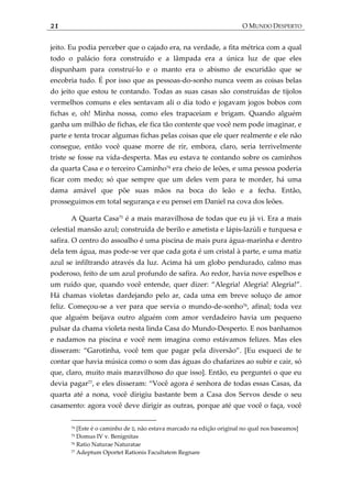 21 O MUNDO DESPERTO
jeito. Eu podia perceber que o cajado era, na verdade, a fita métrica com a qual
todo o palácio fora construído e a lâmpada era a única luz de que eles
dispunham para construí-lo e o manto era o abismo de escuridão que se
encobria tudo. É por isso que as pessoas-do-sonho nunca veem as coisas belas
do jeito que estou te contando. Todas as suas casas são construídas de tijolos
vermelhos comuns e eles sentavam ali o dia todo e jogavam jogos bobos com
fichas e, oh! Minha nossa, como eles trapaceiam e brigam. Quando alguém
ganha um milhão de fichas, ele fica tão contente que você nem pode imaginar, e
parte e tenta trocar algumas fichas pelas coisas que ele quer realmente e ele não
consegue, então você quase morre de rir, embora, claro, seria terrivelmente
triste se fosse na vida-desperta. Mas eu estava te contando sobre os caminhos
da quarta Casa e o terceiro Caminho74
era cheio de leões, e uma pessoa poderia
ficar com medo; só que sempre que um deles vem para te morder, há uma
dama amável que põe suas mãos na boca do leão e a fecha. Então,
prosseguimos em total segurança e eu pensei em Daniel na cova dos leões.
A Quarta Casa75
é a mais maravilhosa de todas que eu já vi. Era a mais
celestial mansão azul; construída de berilo e ametista e lápis-lazúli e turquesa e
safira. O centro do assoalho é uma piscina de mais pura água-marinha e dentro
dela tem água, mas pode-se ver que cada gota é um cristal à parte, e uma matiz
azul se infiltrando através da luz. Acima há um globo pendurado, calmo mas
poderoso, feito de um azul profundo de safira. Ao redor, havia nove espelhos e
um ruído que, quando você entende, quer dizer: ‚Alegria! Alegria! Alegria!‛.
Há chamas violetas dardejando pelo ar, cada uma em breve soluço de amor
feliz. Começou-se a ver para que servia o mundo-de-sonho76
, afinal; toda vez
que alguém beijava outro alguém com amor verdadeiro havia um pequeno
pulsar da chama violeta nesta linda Casa do Mundo-Desperto. E nos banhamos
e nadamos na piscina e você nem imagina como estávamos felizes. Mas eles
disseram: ‚Garotinha, você tem que pagar pela diversão‛. *Eu esqueci de te
contar que havia música como o som das águas do chafarizes ao subir e cair, só
que, claro, muito mais maravilhoso do que isso]. Então, eu perguntei o que eu
devia pagar77
, e eles disseram: ‚Você agora é senhora de todas essas Casas, da
quarta até a nona, você dirigiu bastante bem a Casa dos Servos desde o seu
casamento: agora você deve dirigir as outras, porque até que você o faça, você
74 [Este é o caminho de ‫,ט‬ não estava marcado na edição original no qual nos baseamos]
75 Domus IV v. Benignitas
76 Ratio Naturae Naturatae
77 Adeptum Oportet Rationis Facultatem Regnare
 
