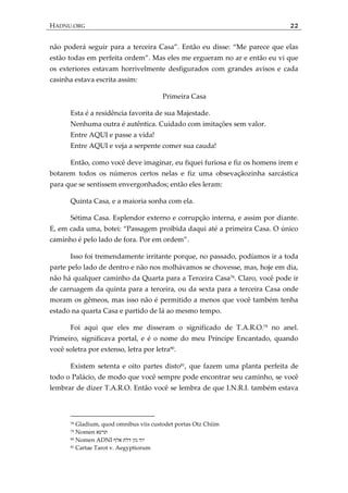 HADNU.ORG 22
não poder{ seguir para a terceira Casa‛. Então eu disse: ‚Me parece que elas
estão todas em perfeita ordem‛. Mas eles me ergueram no ar e então eu vi que
os exteriores estavam horrivelmente desfigurados com grandes avisos e cada
casinha estava escrita assim:
Primeira Casa
Esta é a residência favorita de sua Majestade.
Nenhuma outra é autêntica. Cuidado com imitações sem valor.
Entre AQUI e passe a vida!
Entre AQUI e veja a serpente comer sua cauda!
Então, como você deve imaginar, eu fiquei furiosa e fiz os homens irem e
botarem todos os números certos nelas e fiz uma obsevaçãozinha sarcástica
para que se sentissem envergonhados; então eles leram:
Quinta Casa, e a maioria sonha com ela.
Sétima Casa. Esplendor externo e corrupção interna, e assim por diante.
E, em cada uma, botei: ‚Passagem proibida daqui até a primeira Casa. O único
caminho é pelo lado de fora. Por em ordem‛.
Isso foi tremendamente irritante porque, no passado, podíamos ir a toda
parte pelo lado de dentro e não nos molhávamos se chovesse, mas, hoje em dia,
não há qualquer caminho da Quarta para a Terceira Casa78
. Claro, você pode ir
de carruagem da quinta para a terceira, ou da sexta para a terceira Casa onde
moram os gêmeos, mas isso não é permitido a menos que você também tenha
estado na quarta Casa e partido de lá ao mesmo tempo.
Foi aqui que eles me disseram o significado de T.A.R.O.79
no anel.
Primeiro, significava portal, e é o nome do meu Príncipe Encantado, quando
você soletra por extenso, letra por letra80
.
Existem setenta e oito partes disto81
, que fazem uma planta perfeita de
todo o Palácio, de modo que você sempre pode encontrar seu caminho, se você
lembrar de dizer T.A.R.O. Então você se lembra de que I.N.R.I. também estava
78 Gladium, quod omnibus viis custodet portas Otz Chiim
79 Nomen ‫תרעא‬
80 Nomen ADNI ‫אלף‬ ‫דלת‬ ‫נון‬ ‫יוד‬
81 Cartae Tarot v. Aegyptiorum
 