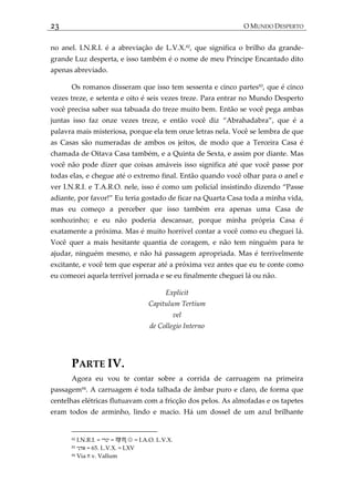 23 O MUNDO DESPERTO
no anel. I.N.R.I. é a abreviação de L.V.X.82
, que significa o brilho da grande-
grande Luz desperta, e isso também é o nome de meu Príncipe Encantado dito
apenas abreviado.
Os romanos disseram que isso tem sessenta e cinco partes83
, que é cinco
vezes treze, e setenta e oito é seis vezes treze. Para entrar no Mundo Desperto
você precisa saber sua tabuada do treze muito bem. Então se você pega ambas
juntas isso faz onze vezes treze, e então você diz ‚Abrahadabra‛, que é a
palavra mais misteriosa, porque ela tem onze letras nela. Você se lembra de que
as Casas são numeradas de ambos os jeitos, de modo que a Terceira Casa é
chamada de Oitava Casa também, e a Quinta de Sexta, e assim por diante. Mas
você não pode dizer que coisas amáveis isso significa até que você passe por
todas elas, e chegue até o extremo final. Então quando você olhar para o anel e
ver I.N.R.I. e T.A.R.O. nele, isso é como um policial insistindo dizendo ‚Passe
adiante, por favor!‛ Eu teria gostado de ficar na Quarta Casa toda a minha vida,
mas eu começo a perceber que isso também era apenas uma Casa de
sonhozinho; e eu não poderia descansar, porque minha própria Casa é
exatamente a próxima. Mas é muito horrível contar a você como eu cheguei lá.
Você quer a mais hesitante quantia de coragem, e não tem ninguém para te
ajudar, ninguém mesmo, e não há passagem apropriada. Mas é terrivelmente
excitante, e você tem que esperar até a próxima vez antes que eu te conte como
eu comecei aquela terrível jornada e se eu finalmente cheguei lá ou não.
Explicit
Capitulum Tertium
vel
de Collegio Interno
PARTE IV.
Agora eu vou te contar sobre a corrida de carruagem na primeira
passagem84
. A carruagem é toda talhada de âmbar puro e claro, de forma que
centelhas elétricas flutuavam com a fricção dos pelos. As almofadas e os tapetes
eram todos de arminho, lindo e macio. Há um dossel de um azul brilhante
82 I.N.R.I. = ‫ינרי‬ = ♍♏☉ = I.A.O. L.V.X.
83 ‫אדני‬ = 65. L.V.X. = LXV
84 Via ‫ח‬ v. Vallum
 