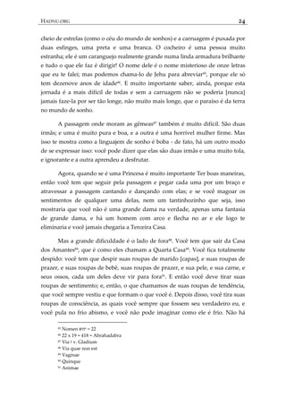 HADNU.ORG 24
cheio de estrelas (como o céu do mundo de sonhos) e a carruagem é puxada por
duas esfinges, uma preta e uma branca. O cocheiro é uma pessoa muito
estranha; ele é um caranguejo realmente grande numa linda armadura brilhante
e tudo o que ele faz é dirigir! O nome dele é o nome misterioso de onze letras
que eu te falei; mas podemos chama-lo de Jehu para abreviar85
, porque ele só
tem dezenove anos de idade86
. E muito importante saber, ainda, porque esta
jornada é a mais difícil de todas e sem a carruagem não se poderia [nunca]
jamais faze-la por ser tão longe, não muito mais longe, que o paraíso é da terra
no mundo de sonho.
A passagem onde moram as gêmeas87 também é muito difícil. São duas
irmãs; e uma é muito pura e boa, e a outra é uma horrível mulher firme. Mas
isso te mostra como a linguajem de sonho é boba - de fato, há um outro modo
de se expressar isso: você pode dizer que elas são duas irmãs e uma muito tola,
e ignorante e a outra aprendeu a desfrutar.
Agora, quando se é uma Princesa é muito importante Ter boas maneiras,
então você tem que seguir pela passagem e pegar cada uma por um braço e
atravessar a passagem cantando e dançando com elas; e se você magoar os
sentimentos de qualquer uma delas, nem um tantinhozinho que seja, isso
mostraria que você não é uma grande dama na verdade, apenas uma fantasia
de grande dama, e há um homem com arco e flecha no ar e ele logo te
eliminaria e você jamais chegaria a Terceira Casa.
Mas a grande dificuldade é o lado de fora88. Você tem que sair da Casa
dos Amantes89
, que é como eles chamam a Quarta Casa90
. Você fica totalmente
despido: você tem que despir suas roupas de marido [capas], e suas roupas de
prazer, e suas roupas de bebê, suas roupas de prazer, e sua pele, e sua carne, e
seus ossos, cada um deles deve vir para fora91
. E então você deve tirar suas
roupas de sentimento; e, então, o que chamamos de suas roupas de tendência,
que você sempre vestiu e que formam o que você é. Depois disso, você tira suas
roupas de consciência, as quais você sempre que fossem seu verdadeiro eu, e
você pula no frio abismo, e você não pode imaginar como ele é frio. Não há
85 Nomen ‫יהוא‬ = 22
86 22 x 19 = 418 = Abrahadabra
87 Via ‫ז‬ v. Gladium
88 Via quae non est
89 Vaginae
90 Quinque
91 Animae
 