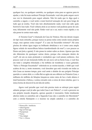 25 O MUNDO DESPERTO
qualquer luz, ou qualquer caminho, ou qualquer coisa para se agarrar para te
ajudar, e não há mais nenhum Príncipe Encantado: você não pode sequer ouvir
sua voz te chamando para seguir adiante. Não há nada que te diga qual o
caminho a seguir, e você sente a mais horrível sensação de cair para longe de
tudo que já existiu. Você não tem absolutamente nada; você não sabe quão
horrível é isso tudo. Você voltaria atrás se ao menos você pudesse parar de cair;
mas, felizmente você não pode. Então você cai e cai, mais e mais rápido; e eu
não posso te contar mais nada.
A Terceira Casa92 é chamada de Casa da Tristeza. Eles me deram roupas
do tipo mais estranho, porque nunca se pensa nelas como sendo nossa própria
roupa, mas apenas como roupas93
. É a casa da Escuridão extrema94
. Há uma
piscina de solene água negra na brilhante obsidiana e se é como uma ampla
figura velada de maravilhosa beleza transbordando do mar95
; e aos poucos as
Dores um [nós; a gente]. E não posso te contar sobre as dores. Apenas que elas
são diferentes de quaisquer outras dores, porque elas começam dentro de
você96
, de um eu mais profundo e verdadeiro que você jamais conheceu. Aos
poucos você vê um tremendo brilho de um novo sol na Sexta Casa, e você fica
em total e completa felicidade; e há milhões de trombetas e vozes gritando:
‚Salve o Príncipe Encantado!‛ referindo-se ao recém-nascido, o bebê que você
acabou de ter; e, neste momento, você descobre que está vivendo em todas as
três Casas ao mesmo tempo, pois você sente o deleite do seu próprio Príncipe
querido e o amor dele; e o velho Rei se agita em seu silêncio na Primeira Casa, e
milhares de milhões de bênçãos lançam-se como raios de luz e tudo abaixo é
total harmonia e beleza, e acima coroado com a coroa de doze estrelas, que é a
única forma de descrevê-la em fala de sonho.
Agora você percebe que você não precisa mais se esforçar para seguir
adiante porque você já sabe que toda Casa é um Palácio97
, e você a percorre no
seu próprio mundo desperto, apenas quando é necessário. Estão totalmente
abertos todos os caminhos até a Segunda Casa não o caminho do Hierofante98
com a estrela flamejante e o incenso na ampla catedral, e o caminho do
92 Domus III v. Intellectio
93 Abest Egoitas
94 Ego est Non-ego
95 Puerperium
96 Partus
97 Vita Adepti
98 Via ‫ו‬ v. Clavus
 