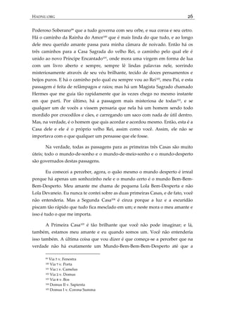 HADNU.ORG 26
Poderoso Soberano99
que a tudo governa com seu orbe, e sua coroa e seu cetro.
Há o caminho da Rainha do Amor100
que é mais linda do que tudo, e ao longo
dele meu querido amante passa para minha câmara de noivado. Então há os
três caminhos para a Casa Sagrada do velho Rei, o caminho pelo qual ele é
unido ao novo Príncipe Encantado101
, onde mora uma virgem em forma de lua
com um livro aberto e sempre, sempre lê lindas palavras nele, sorrindo
misteriosamente através de seu véu brilhante, tecido de doces pensamentos e
beijos puros. E há o caminho pelo qual eu sempre vou ao Rei102
, meu Pai, e esta
passagem é feita de relâmpagos e raios; mas há um Magista Sagrado chamado
Hermes que me guia tão rapidamente que às vezes chego no mesmo instante
em que parti. Por último, há a passagem mais misteriosa de todas103
, e se
qualquer um de vocês a vissem pensaria que nela há um homem sendo todo
mordido por crocodilos e cães, e carregando um saco com nada de útil dentro.
Mas, na verdade, é o homem que quis acordar e acordou mesmo. Então, esta é a
Casa dele e ele é o próprio velho Rei, assim como você. Assim, ele não se
importava com o que qualquer um pensasse que ele fosse.
Na verdade, todas as passagens para as primeiras três Casas são muito
úteis; todo o mundo-de-sonho e o mundo-de-meio-sonho e o mundo-desperto
são governados destas passagens.
Eu comecei a perceber, agora, o quão mesmo o mundo desperto é irreal
porque há apenas um sonhozinho nele e o mundo certo é o mundo Bem-Bem-
Bem-Desperto. Meu amante me chama de pequena Lola Bem-Desperta e não
Lola Devaneio. Eu nunca te contei sobre as duas primeiras Casas, e de fato, você
não entenderia. Mas a Segunda Casa104 é cinza porque a luz e a escuridão
piscam tão rápido que tudo fica mesclado em um; e neste mora o meu amante e
isso é tudo o que me importa.
A Primeira Casa105
é tão brilhante que você não pode imaginar; e lá,
também, estamos meu amante e eu quando somos um. Você não entenderia
isso também. A última coisa que vou dizer é que começa-se a perceber que na
verdade não há exatamente um Mundo-Bem-Bem-Bem-Desperto até que a
99 Via ‫ה‬ v. Fenestra
100 Via ‫ד‬ v. Porta
101 Via ‫ג‬ v. Camelus
102 Via ‫ב‬ v. Domus
103 Via ‫א‬ v. Bos
104 Domus II v. Sapienta
105 Domus I v. Corona Summa
 