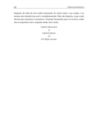 27 O MUNDO DESPERTO
Serpente do lado de fora tenha terminado de comer toda a sua cauda; e eu
mesma não entendo isso real e verdadeiramente. Mas não importa, o que vocês
devem fazer primeiro é encontrar o Príncipe Encantado para vir te levar, então
não se importem com a serpente ainda. Isso é tudo.
Explicit Opusculum
in
Capitulo Quarto
vel
de Collegio Summo.
 