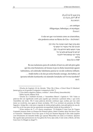 3 O MUNDO DESPERTO
ALCORÃO1
.
. . . . un cantique
Allégorique, hébraïque, et mystique.
PANNY2
.
A não ser que vos torneis como as criancinhas,
não podereis entrar no Reino do Céu—ANÔNIMO3
.
333 ‫כלחי‬ ‫מליו‬ ‫דסתימיז‬ ‫לאינוז‬ ‫דעאלז‬ ‫זנדקז‬ ‫זכלא‬
‫וער‬ ‫השחא‬ ‫הוו‬ ‫מתכסייז‬ ‫אליז‬ 334 ‫הכי‬ ‫הוא‬
335. ‫מליז‬ ‫דדחילגא‬ ‫לגלאה‬ ‫והשתא‬ ‫אתגייו‬
‫וגלי‬ ‫קמי‬ ‫מלנא‬ ‫צתיקא‬ ‫קדישא‬ ‫דהא‬ ‫לא‬
‫בניז‬ ‫דלא‬ ‫עיאול‬ ‫בכסופא‬ ‫קמי‬ ‫פלטרוי‬
‫צגידגא‬
IDRA SUTA VIII4
Ra-asa isalamanu para-di-zododa ol-kari-nu aäö iali-pire-gahe
qui-inu enai butamonu od inoasa ni pa-ra-diala; kasaremeji ugeare
kahiralanu, od zodonake lukifatanu paresa ta vavale-zodirenu tolhami.
. . . Irejila kahis-a da das pa-aotza busada caosago, das kahisa, od
ipuranu teloahe karekareka ois-alamahe lonukaho od Vovina karebafe?
AVÉ5.
1 *Trecho do Capítulo 112 do Alcorão: ‚Dize: Ele é Deus, o Único! Deus! O Absoluto!
Jamais gerou ou foi gerado! E ninguém é compar{vel a Ele!‛.+
2 *‚Um cântico alegórico, hebreu, e místico‛. Autor (Panny) desconhecido]
3 [Bíblia Sagrada, Mateus 18:3]
4 [Trecho de A Kabbalah Revelada, a ‚Assembleia Menor‛, Capítulo 8: ‚333. Todas as
palavras têm um significado oculto para aqueles que entraram e partiram delas, e que nesta
Assembleia são todos. 334. E essas palavras deverão continuar aqui, ocultas; por isso senti
temor ao revelá-las, mas agora já foram reveladas. 335. E eu revelarei em presence do Mais
Sagrado e Antigo Rei, e não para o regozijo de minha própria glória, nem pela glória da casa de
meu Pai; eu fiz isso para não me apresentar envergonhado diante de Seus palácios‛.+
5 *Uma mistura da 7ª e 8ª chaves enoquianas: ‚O Ocidente É uma Casa de Virgens
Cantando prazeres Entre as Chamas Da Primeira glória, Onde O Senhor abriu Sua boca E eles
se Tornaram / Habitantes Vivos Nos quais A Força do Homem Regozija E Eles estão trajados
com Ornamentos de tamanho brilho que operam Maravilhas em todas as Criaturas. Quantos
São aqueles Que permanecem em Tua glória Da Terra, Que estão, E não verão a Morte, até Esta
Casa Cair, E o Dragão se afogar?‛+
 