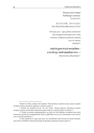 5 O MUNDO DESPERTO
Dianam pueri integri
Puellaeque canamus.
CATULLUS12.
美言可以市尊，美行可以加人
TAO THE CHING (HWAINAN’S V L)13
΄Αστερες μεν ΄ μϕι χαλαν σελανναν
άψ άποχρυπτοισι ϕαεννον ε δος
όπποτα πληθοισα μαλιστα λαμπή
γαν πι πασαν
SAPPHO14
.
|
एव - व व एव ||
HATHAYOGA PRADIPIKA15
.
12 *Parte do ‚Hino a Diana‛ de Catullus: ‚Nós meninas e meninos castos somos vassalos
de Diana. Diana, cantemos, meninos e meninas castos‛.]
13 [Trecho do Capítulo 62 do Tao Teh Ching: ‚(Suas) palavras admir{veis podem
comprar a honra; (seus) feitos admir{veis podem elevar o executor sobre os demais‛.]
14 *‚Todas as estrelas resplandecentes, ao redor da lua brilhante, escondem suas faces
luminosas, quando ela completamente cheia e esplêndida voa no céu, iluminando a terra escura
com a clara luz prateada‛.]
15 *‚Ele realmente é o guru que deve ser considerado como Îśvara em forma humana,
que ensina os Mudrâs conforme passados de geração a geração, de guru a guru.‛+
 