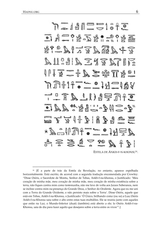 HADNU.ORG 6
ESTELA DE ANKH-F-N-KHONSU16.
16 [É a parte de trás da Estela da Revelação, no entanto, aparece espelhada
horizontalmente. Está escrito, de acorod com a segunda tradução encomendada por Crowley:
‚Disse Osíris, o Sacerdote de Montu, Senhor de Tebas, Ankh-f-na-khonsu, o Justificado: ‘Meu
coração de minha mãe, meu coração de minha mãe, meu coração de minha existência sobre a
terra, não fiques contra mim como testemunha, não me leve de volta aos Juizes Soberanos, nem
se incline contra mim na presença do Grande Deus, o Senhor do Ocidente. Agora que eu me uni
com a Terra do Grande Ocidente, e não persisto mais sobre a Terra’. Disse Osíris, aquele que
está em Tebas, Ankh-f-na-Khonsu, o Justificado: ‘Ó Único, brilhando como (ou na) a Lua; Osíris
Ankh-f-na-Khonsu saiu sobre o alto entre estas tuas multidões. Ele se reuniu junto com aqueles
que estão na Luz, o Mundo-Inferior (duat) (também) está aberto a ele; lo Osíris Ankh-f-na-
Khonsu, saia de dia para fazer aquilo que desejares sobre a terra entre os vivos’‛.+
 